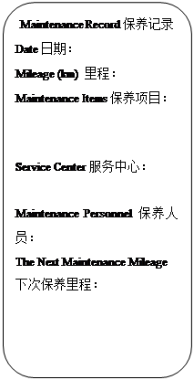 Rectangle: Rounded Corners: Maintenance Record保养记录
Date日期:
Mileage (km) 里程:
Maintenance Items保养项目:
Service Center服务中心:
Maintenance Personnel保养人员:
The Next Maintenance Mileage下次保养里程: