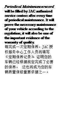 Text Box: Periodical Maintenance record will be filled by JAC authorized service centers after every time of periodical maintenance. It will prove the necessary maintenance of your vehicle according to the regulation; it will also be one of the important evidence of the warranty of quality.
每完成一次定期保养，JAC授权服务中心工作人员将填写 《定期保养记录》，证明您的车辆已经根据规定完成了必要的保养， 这也将成为您的车辆质量保修重要依据之一。
