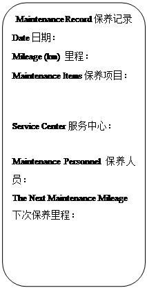 Rectangle: Rounded Corners: Maintenance Record保养记录
Date日期：                   
Mileage (km) 里程：            
Maintenance Items保养项目：


Service Center服务中心：
                         
Maintenance Personnel保养人员：                     
The Next Maintenance Mileage下次保养里程：           
