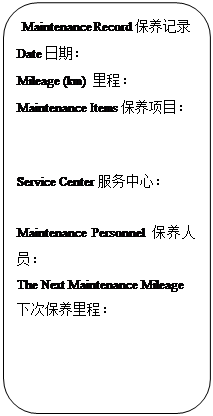 Rectangle: Rounded Corners: Maintenance Record保养记录
Date日期：                   
Mileage (km) 里程：            
Maintenance Items保养项目：


Service Center服务中心：
                         
Maintenance Personnel保养人员：                     
The Next Maintenance Mileage下次保养里程：           
