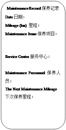 Rectangle: Rounded Corners: Maintenance Record保养记录
Date日期：                   
Mileage (km) 里程：            
Maintenance Items保养项目：


Service Center服务中心：
                         
Maintenance Personnel保养人员：                     
The Next Maintenance Mileage下次保养里程：           

