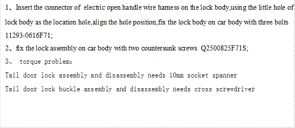 1、Insert the connector of  electric open handle wire harness on the lock body,using the little hole of lock body as the location hole,align the hole position,fix the lock body on car body with three bolts 11293-0616F71;
2、fix the lock assembly on car body with two countersunk screws  Q2500825F71S;
3、 torque problem：  
Tail door lock assembly and disassembly needs 10mm socket spanner 
Tail door lock buckle assembly and disassembly needs cross screwdriver
 

