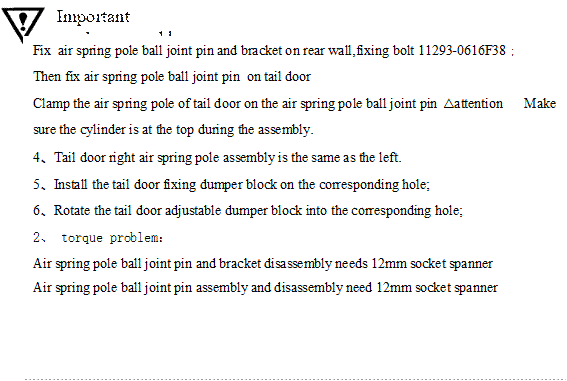 Important work－assembly,Fix  air spring pole ball joint pin and bracket on rear wall,fixing bolt 11293-0616F38；
Then fix air spring pole ball joint pin  on tail door
Clamp the air spring pole of tail door on the air spring pole ball joint pin △attention      Make sure the cylinder is at the top during the assembly.
4、Tail door right air spring pole assembly is the same as the left.
5、Install the tail door fixing dumper block on the corresponding hole;
6、Rotate the tail door adjustable dumper block into the corresponding hole;
2、 torque problem：  
Air spring pole ball joint pin and bracket disassembly needs 12mm socket spanner
Air spring pole ball joint pin assembly and disassembly need 12mm socket spanner
              
