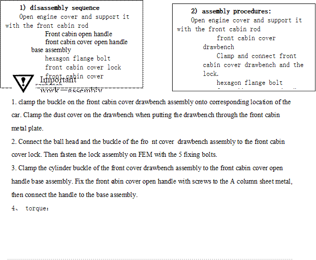 1) disassembly sequence
Open engine cover and support it with the front cabin rod
Front cabin open handle
front cabin cover open handle base assembly
hexagon flange bolt
front cabin cover lock
front cabin cover drawbench
,2) assembly procedures:
Open engine cover and support it with the front cabin rod
front cabin cover drawbench
Clamp and connect front cabin cover drawbench and the lock.
hexagon flange bolt
front cabin cover open handle base assembly
Front cabin open handle

,Important work－assembly